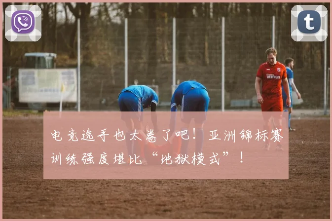 电竞选手也太卷了吧!亚洲锦标赛训练强度堪比“地狱模式”!