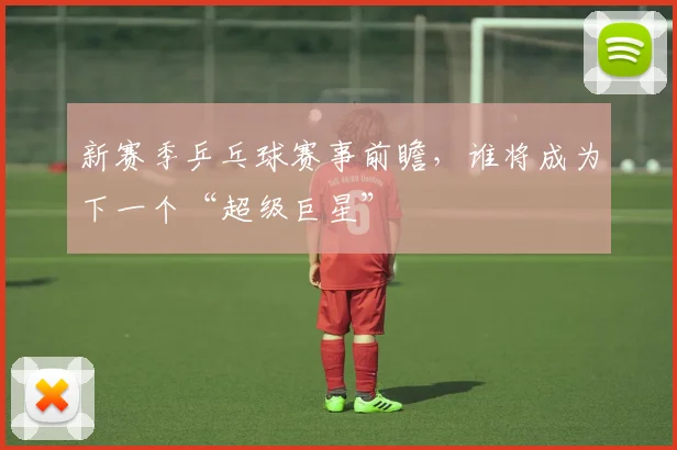 新赛季乒乓球赛事前瞻,谁将成为下一个“超级巨星”