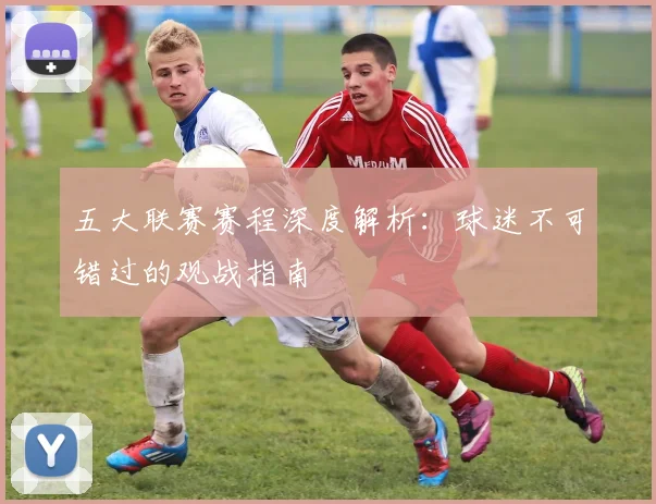 五大联赛赛程深度解析：球迷不可错过的观战指南