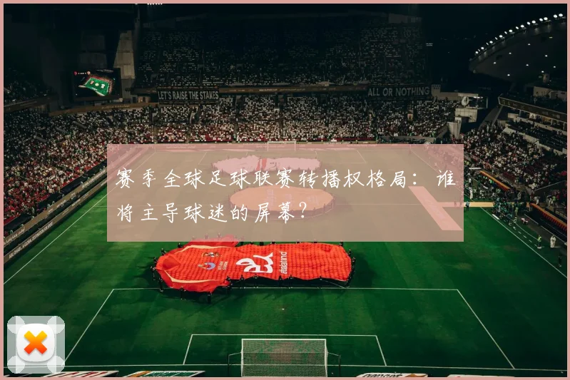 赛季全球足球联赛转播权格局：谁将主导球迷的屏幕？